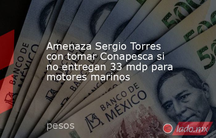 Amenaza Sergio Torres con tomar Conapesca si no entregan 33 mdp para motores marinos. Noticias en tiempo real