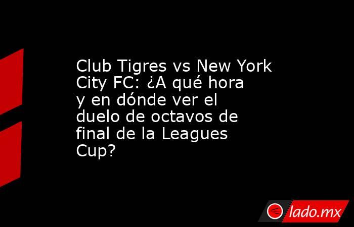 Club Tigres vs New York City FC: ¿A qué hora y en dónde ver el duelo de octavos de final de la Leagues Cup?. Noticias en tiempo real