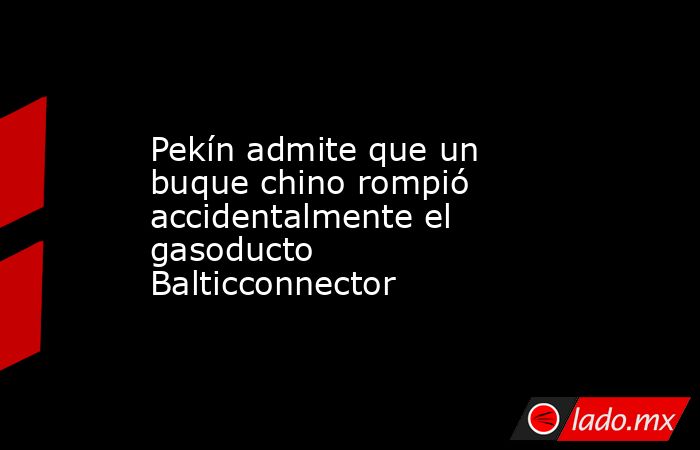 Pekín admite que un buque chino rompió accidentalmente el gasoducto Balticconnector. Noticias en tiempo real