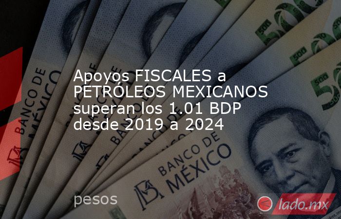 Apoyos FISCALES a PETRÓLEOS MEXICANOS superan los 1.01 BDP desde 2019 a 2024. Noticias en tiempo real