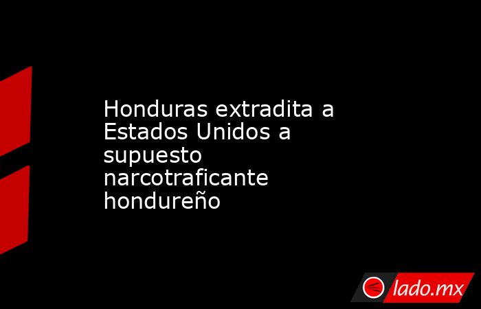 Honduras extradita a Estados Unidos a supuesto narcotraficante hondureño. Noticias en tiempo real
