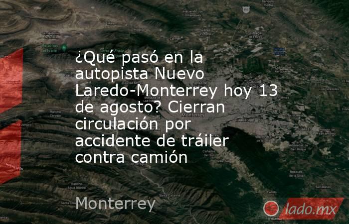 ¿Qué pasó en la autopista Nuevo Laredo-Monterrey hoy 13 de agosto? Cierran circulación por accidente de tráiler contra camión. Noticias en tiempo real