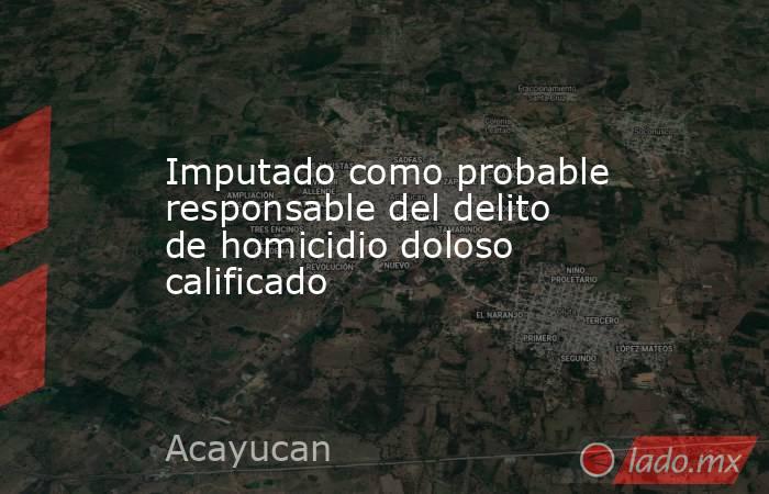 Imputado como probable responsable del delito de homicidio doloso calificado. Noticias en tiempo real