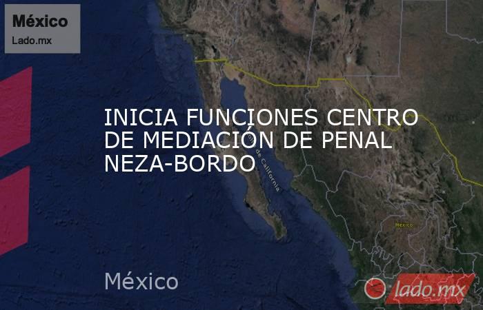 INICIA FUNCIONES CENTRO DE MEDIACIÓN DE PENAL NEZA-BORDO. Noticias en tiempo real