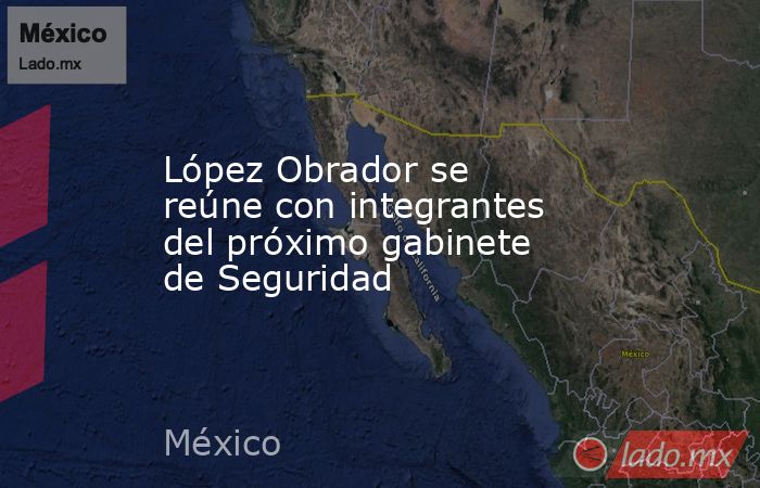 López Obrador se reúne con integrantes del próximo gabinete de Seguridad. Noticias en tiempo real