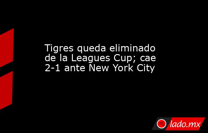 Tigres queda eliminado de la Leagues Cup; cae 2-1 ante New York City. Noticias en tiempo real