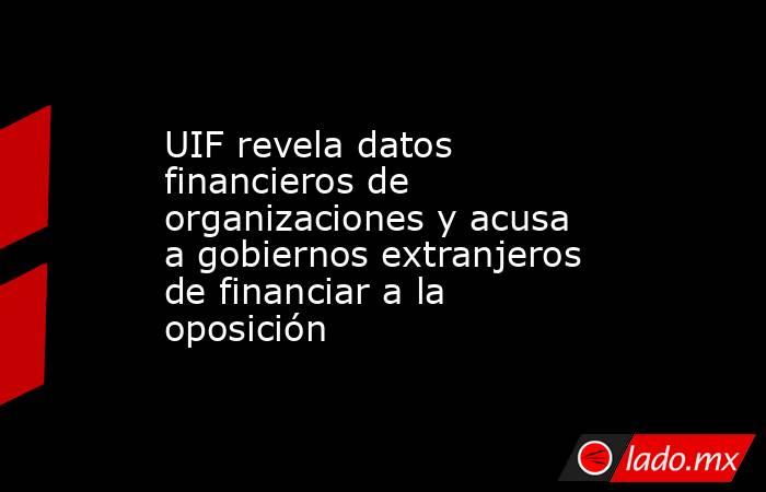 UIF revela datos financieros de organizaciones y acusa a gobiernos extranjeros de financiar a la oposición. Noticias en tiempo real
