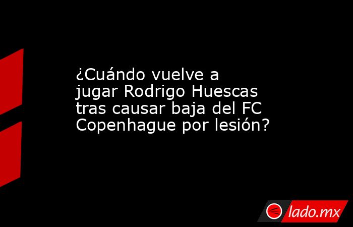 ¿Cuándo vuelve a jugar Rodrigo Huescas tras causar baja del FC Copenhague por lesión?. Noticias en tiempo real