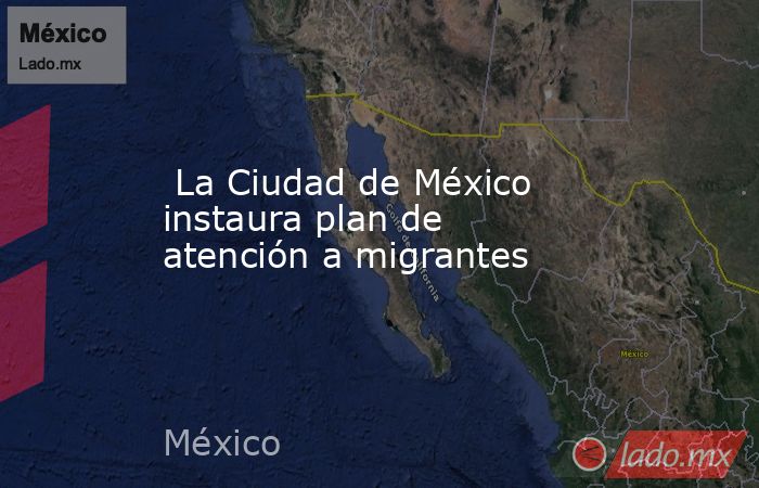 La Ciudad de México instaura plan de atención a migrantes. Noticias en tiempo real