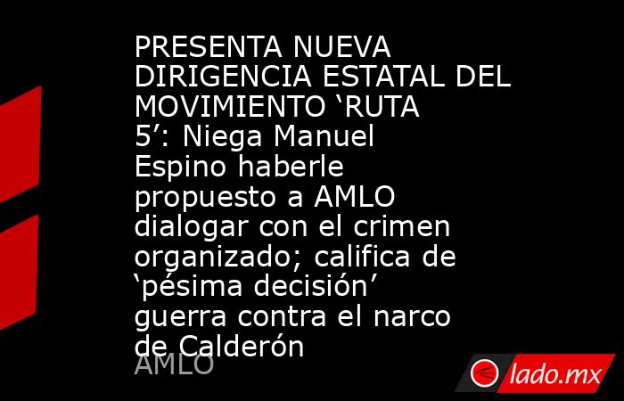 PRESENTA NUEVA DIRIGENCIA ESTATAL DEL MOVIMIENTO ‘RUTA 5’: Niega Manuel Espino haberle propuesto a AMLO dialogar con el crimen organizado; califica de ‘pésima decisión’ guerra contra el narco de Calderón. Noticias en tiempo real