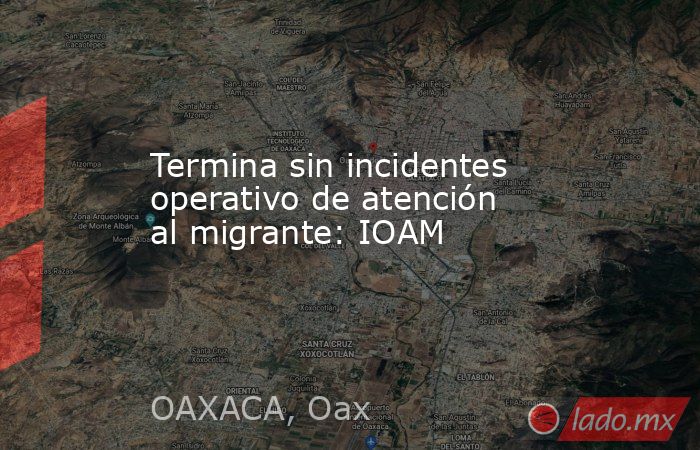 Termina sin incidentes operativo de atención al migrante: IOAM. Noticias en tiempo real