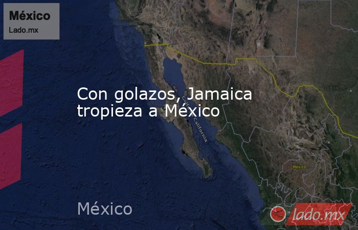 Con golazos, Jamaica tropieza a México. Noticias en tiempo real
