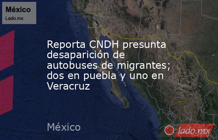 Reporta CNDH presunta desaparición de autobuses de migrantes; dos en puebla y uno en Veracruz. Noticias en tiempo real