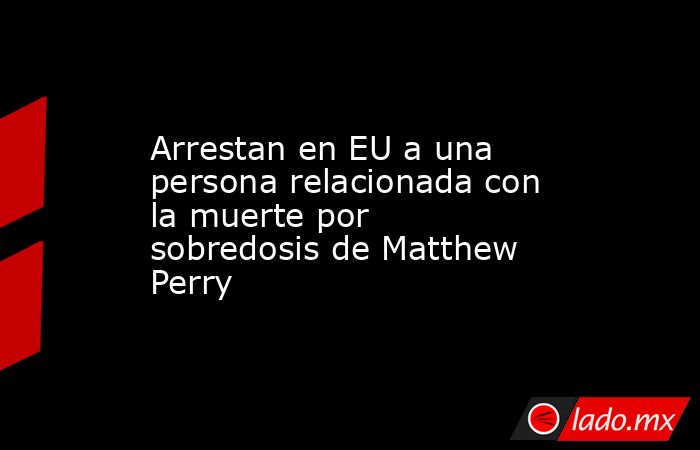 Arrestan en EU a una persona relacionada con la muerte por sobredosis de Matthew Perry. Noticias en tiempo real