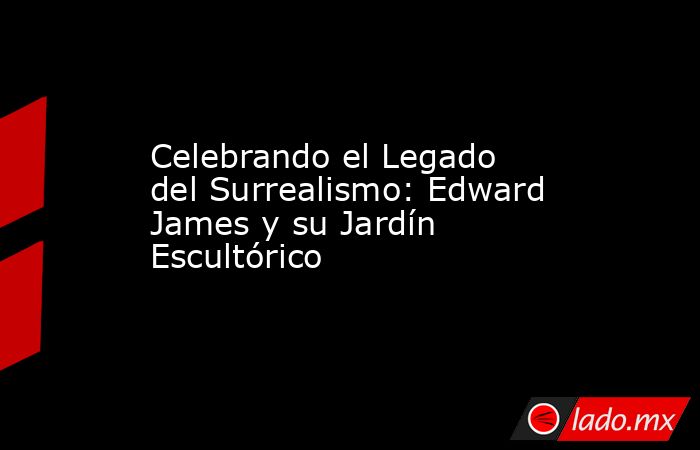 Celebrando el Legado del Surrealismo: Edward James y su Jardín Escultórico. Noticias en tiempo real