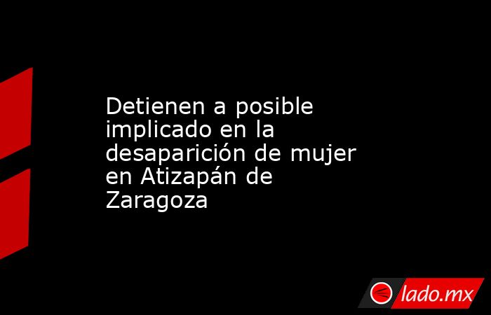 Detienen a posible implicado en la desaparición de mujer en Atizapán de Zaragoza. Noticias en tiempo real