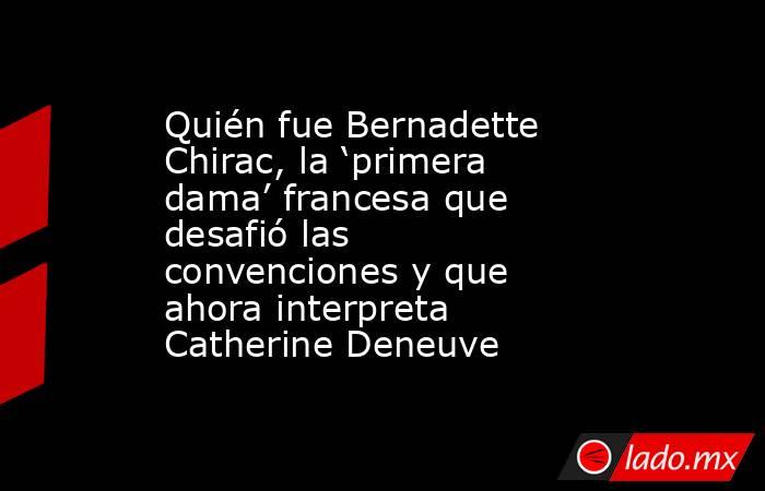 Quién fue Bernadette Chirac, la ‘primera dama’ francesa que desafió las convenciones y que ahora interpreta Catherine Deneuve. Noticias en tiempo real
