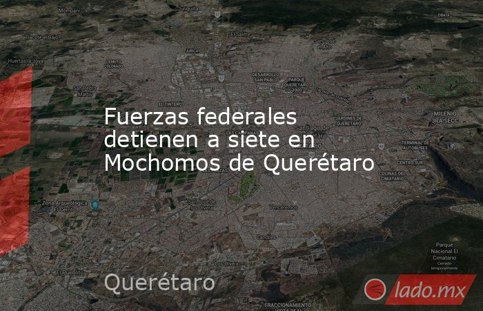 Fuerzas federales detienen a siete en Mochomos de Querétaro. Noticias en tiempo real