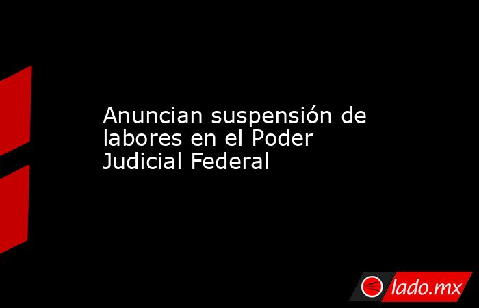 Anuncian suspensión de labores en el Poder Judicial Federal - Lado.mx