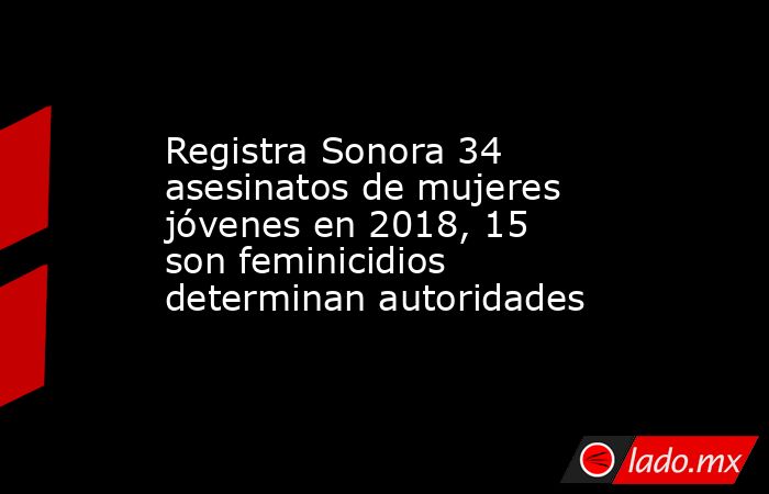Registra Sonora 34 asesinatos de mujeres jóvenes en 2018, 15 son feminicidios determinan autoridades. Noticias en tiempo real