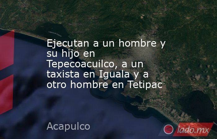 Ejecutan a un hombre y su hijo en Tepecoacuilco, a un taxista en Iguala y a otro hombre en Tetipac. Noticias en tiempo real