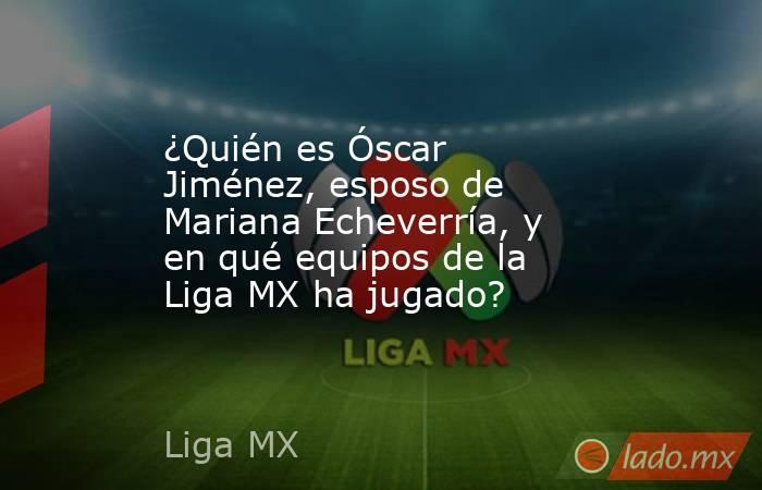 ¿Quién es Óscar Jiménez, esposo de Mariana Echeverría, y en qué equipos de la Liga MX ha jugado?. Noticias en tiempo real