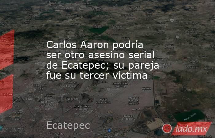 Carlos Aaron podría ser otro asesino serial de Ecatepec; su pareja fue su tercer víctima. Noticias en tiempo real