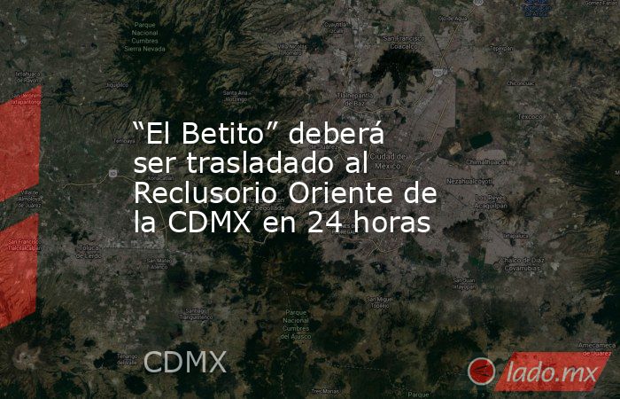 “El Betito” deberá ser trasladado al Reclusorio Oriente de la CDMX en 24 horas. Noticias en tiempo real