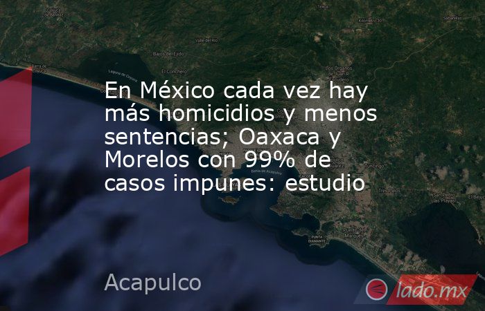 En México cada vez hay más homicidios y menos sentencias; Oaxaca y Morelos con 99% de casos impunes: estudio. Noticias en tiempo real