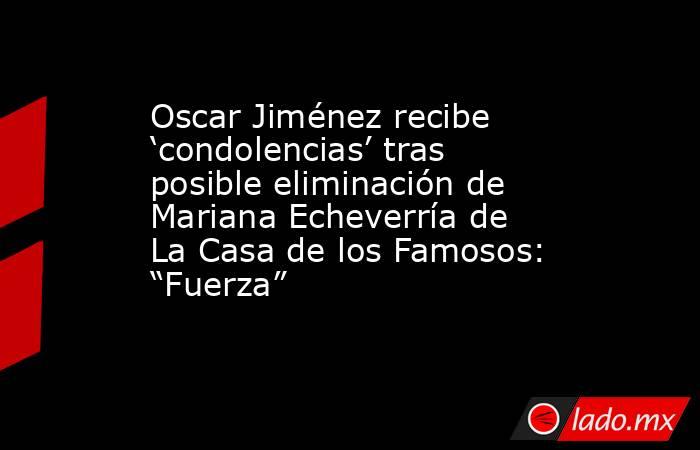 Oscar Jiménez recibe ‘condolencias’ tras posible eliminación de Mariana Echeverría de La Casa de los Famosos: “Fuerza”. Noticias en tiempo real