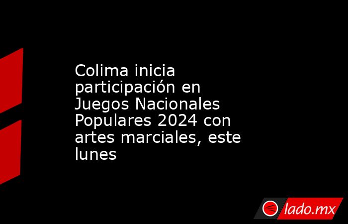 Colima inicia participación en Juegos Nacionales Populares 2024 con artes marciales, este lunes. Noticias en tiempo real