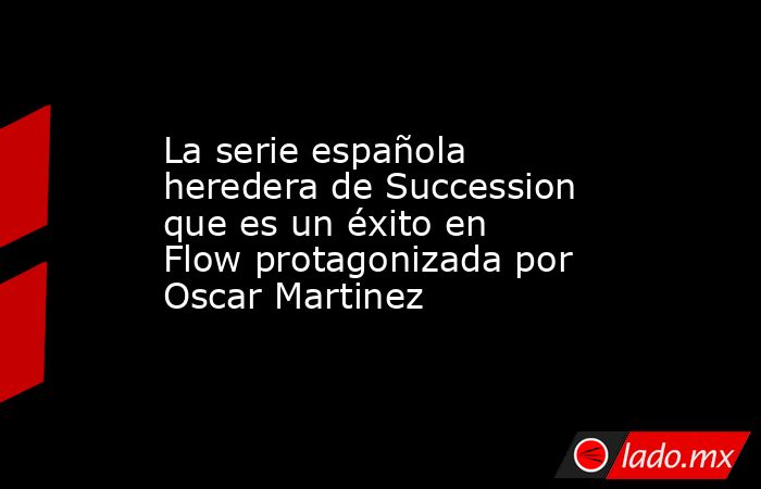 La serie española heredera de Succession que es un éxito en Flow protagonizada por Oscar Martinez. Noticias en tiempo real