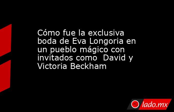 Cómo fue la exclusiva boda de Eva Longoria en un pueblo mágico con invitados como  David y Victoria Beckham. Noticias en tiempo real