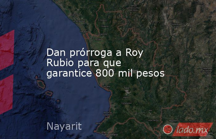 Dan prórroga a Roy Rubio para que garantice 800 mil pesos. Noticias en tiempo real