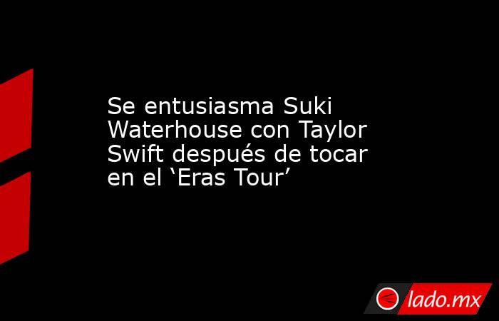 Se entusiasma Suki Waterhouse con Taylor Swift después de tocar en el ‘Eras Tour’. Noticias en tiempo real