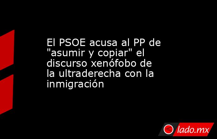 El PSOE acusa al PP de "asumir y copiar" el discurso xenófobo de la ...