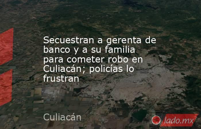 Secuestran a gerenta de banco y a su familia para cometer robo en Culiacán; policías lo frustran. Noticias en tiempo real