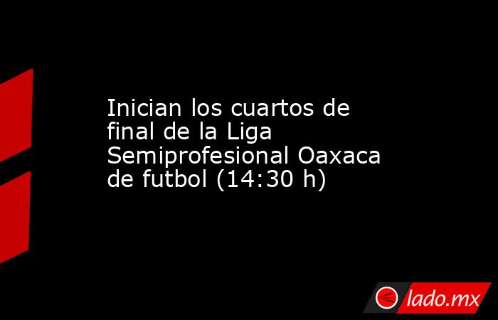 Inician los cuartos de final de la Liga Semiprofesional Oaxaca de futbol (14:30 h). Noticias en tiempo real