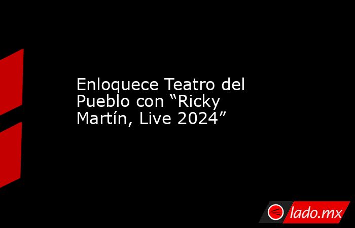 Enloquece Teatro del Pueblo con “Ricky Martín, Live 2024”. Noticias en tiempo real