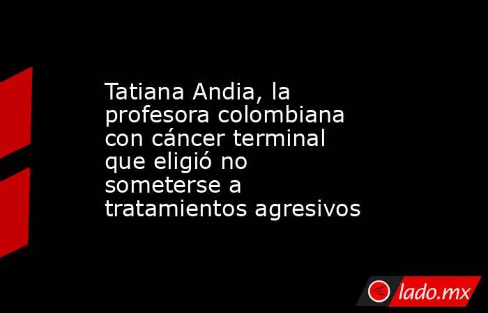 Tatiana Andia, la profesora colombiana con cáncer terminal que eligió no someterse a tratamientos agresivos. Noticias en tiempo real