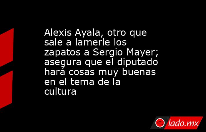 Alexis Ayala, otro que sale a lamerle los zapatos a Sergio Mayer; asegura que el diputado hará cosas muy buenas en el tema de la cultura. Noticias en tiempo real