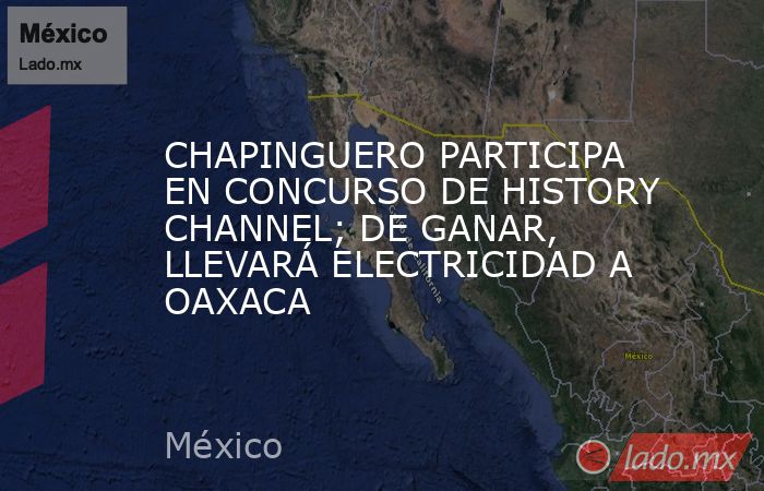 CHAPINGUERO PARTICIPA EN CONCURSO DE HISTORY CHANNEL; DE GANAR, LLEVARÁ ELECTRICIDAD A OAXACA. Noticias en tiempo real