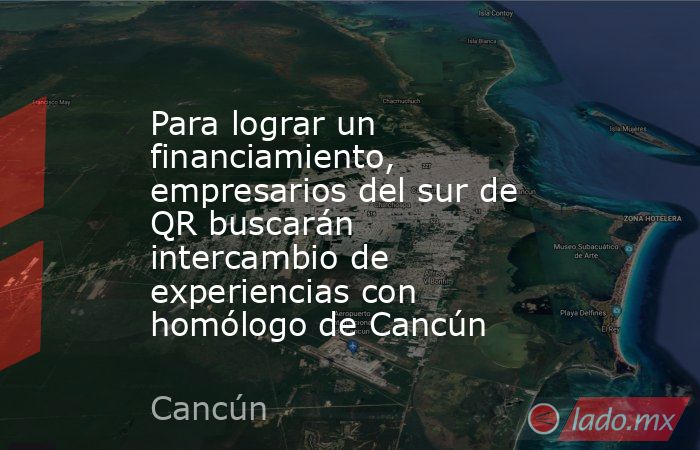 Para lograr un financiamiento, empresarios del sur de QR buscarán intercambio de experiencias con homólogo de Cancún. Noticias en tiempo real