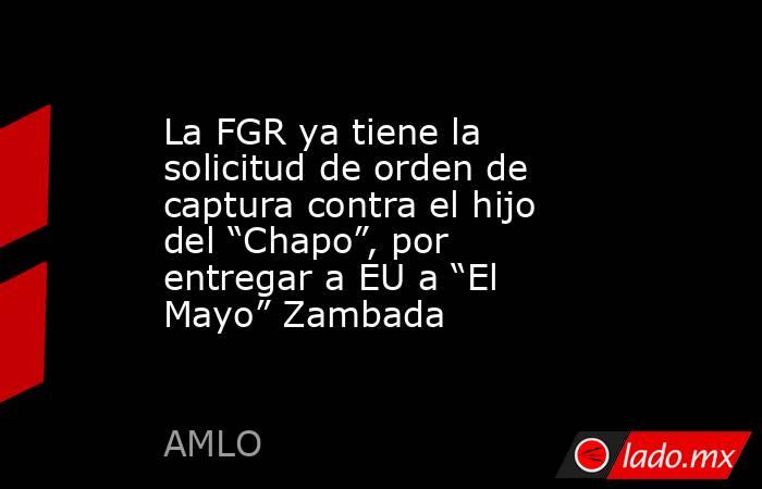 La FGR ya tiene la solicitud de orden de captura contra el hijo del “Chapo”, por entregar a EU a “El Mayo” Zambada. Noticias en tiempo real