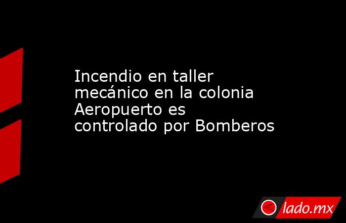 Incendio en taller mecánico en la colonia Aeropuerto es controlado por Bomberos. Noticias en tiempo real