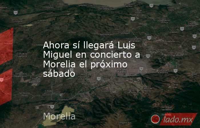 Ahora sí llegará Luis Miguel en concierto a Morelia el próximo sábado. Noticias en tiempo real