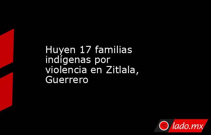 Huyen 17 familias indígenas por violencia en Zitlala, Guerrero. Noticias en tiempo real