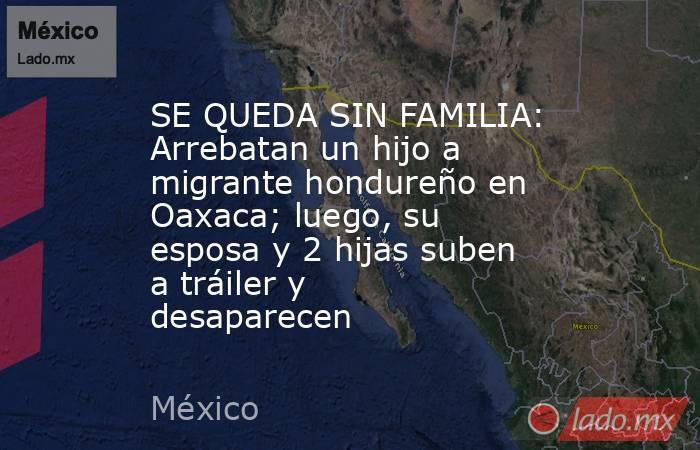 SE QUEDA SIN FAMILIA: Arrebatan un hijo a migrante hondureño en Oaxaca; luego, su esposa y 2 hijas suben a tráiler y desaparecen. Noticias en tiempo real