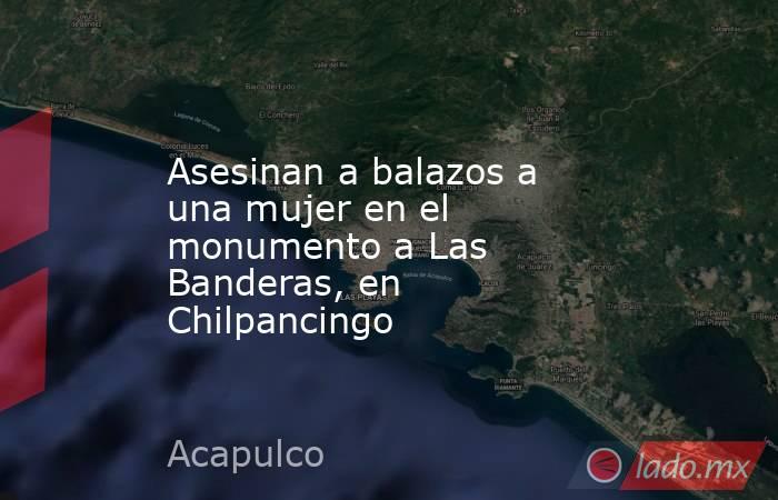 Asesinan a balazos a una mujer en el monumento a Las Banderas, en Chilpancingo. Noticias en tiempo real