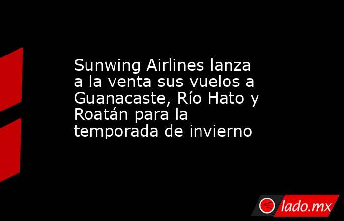 Sunwing Airlines lanza a la venta sus vuelos a Guanacaste, Río Hato y Roatán para la temporada de invierno. Noticias en tiempo real